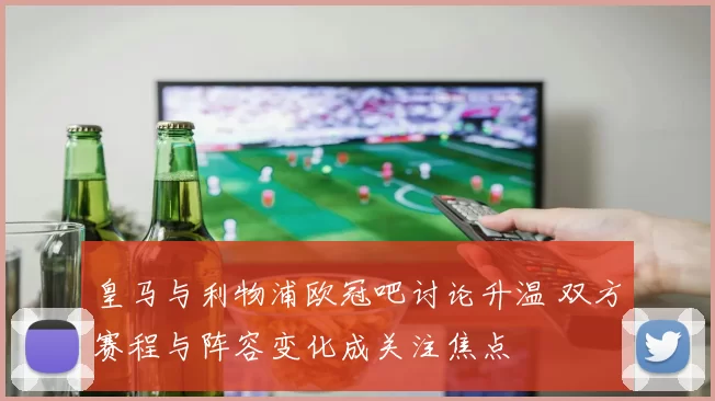 皇马与利物浦欧冠吧讨论升温 双方赛程与阵容变化成关注焦点