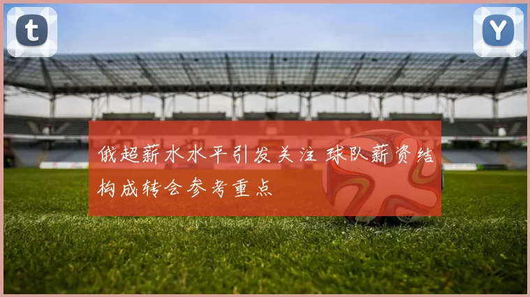 俄超薪水水平引发关注 球队薪资结构成转会参考重点