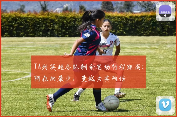 TA列英超各队剩余客场行程距离:阿森纳最少,曼城为其两倍