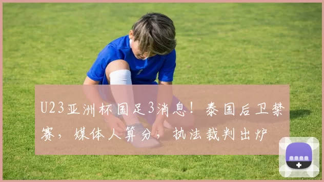 U23亚洲杯国足3消息！泰国后卫禁赛，媒体人算分，执法裁判出炉