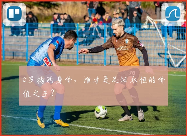 c罗梅西身价,谁才是足坛永恒的价值之王?