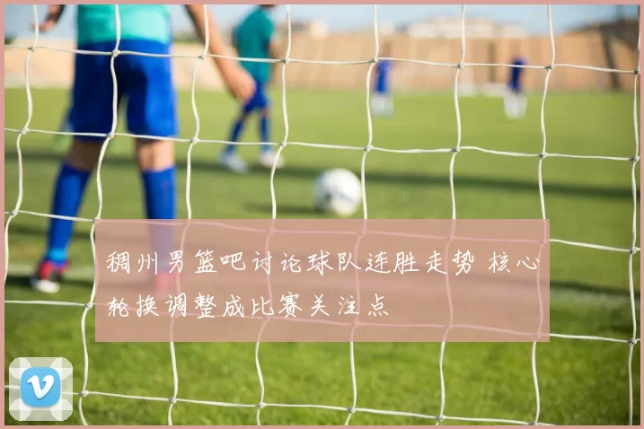 稠州男篮吧讨论球队连胜走势 核心轮换调整成比赛关注点