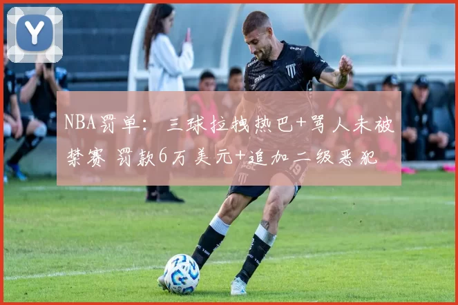 NBA罚单：三球拉拽热巴+骂人未被禁赛 罚款6万美元+追加二级恶犯