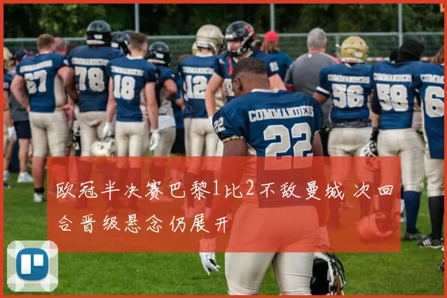 欧冠半决赛巴黎1比2不敌曼城 次回合晋级悬念仍展开