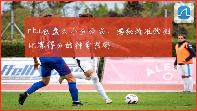 nba初盘大小分公式,揭秘精准预测比赛得分的神奇密码!