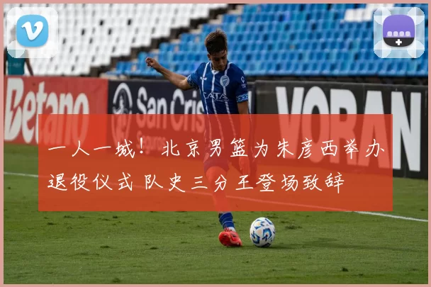 一人一城！北京男篮为朱彦西举办退役仪式 队史三分王登场致辞