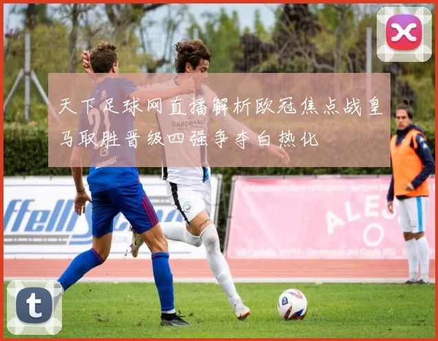 天下足球网直播解析欧冠焦点战皇马取胜晋级四强争夺白热化