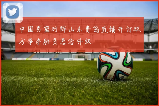 中国男篮对阵山东青岛直播开打双方争夺胜负悬念升级