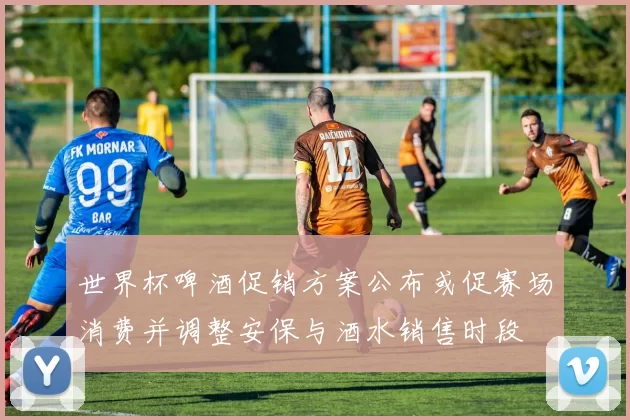 世界杯啤酒促销方案公布或促赛场消费并调整安保与酒水销售时段