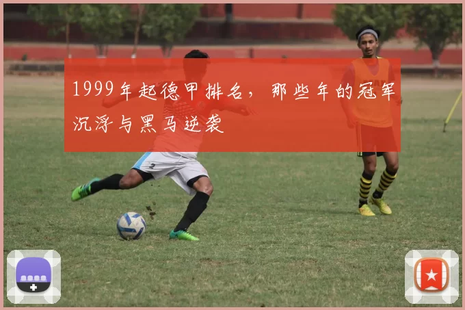 1999年起德甲排名,那些年的冠军沉浮与黑马逆袭