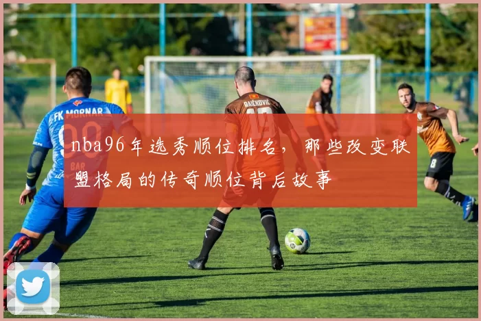 nba96年选秀顺位排名，那些改变联盟格局的传奇顺位背后故事