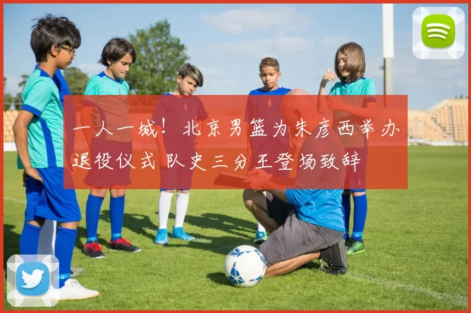 一人一城!北京男篮为朱彦西举办退役仪式 队史三分王登场致辞