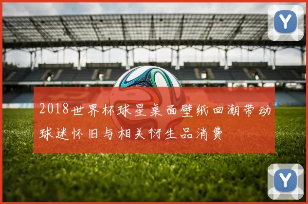 2018世界杯球星桌面壁纸回潮带动球迷怀旧与相关衍生品消费