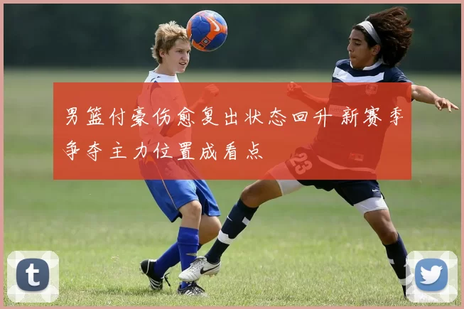 男篮付豪伤愈复出状态回升 新赛季争夺主力位置成看点