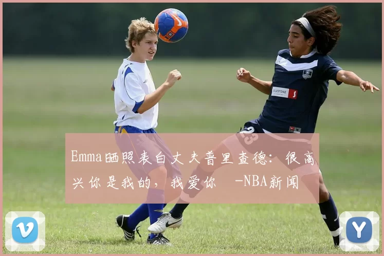 Emma晒照表白丈夫普里查德:很高兴你是我的,我爱你️-NBA新闻