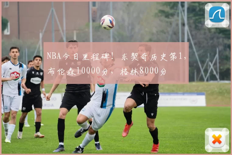 NBA今日里程碑！东契奇历史第1，布伦森10000分，格林8000分
