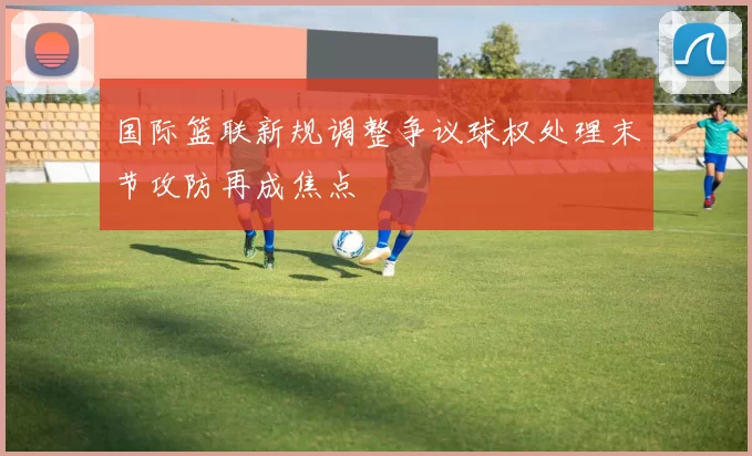 国际篮联新规调整争议球权处理末节攻防再成焦点
