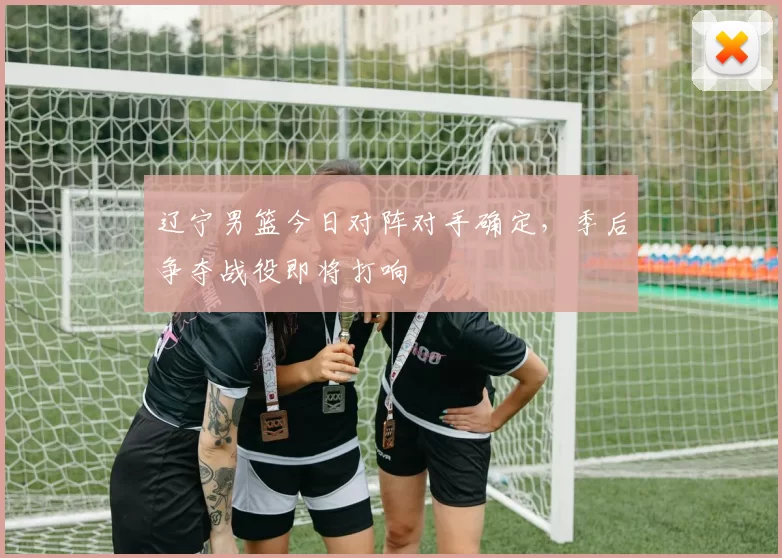 辽宁男篮今日对阵对手确定,季后争夺战役即将打响