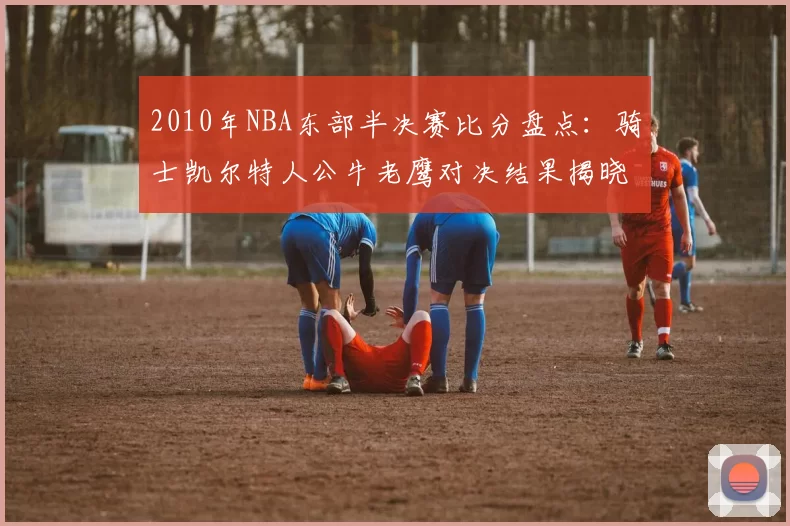 2010年NBA东部半决赛比分盘点：骑士凯尔特人公牛老鹰对决结果揭晓