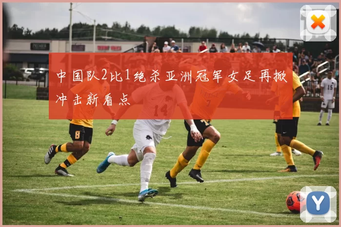 中国队2比1绝杀亚洲冠军女足再掀冲击新看点