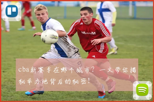 cba新赛季在哪个城市?一文带你揭秘举办地背后的秘密!