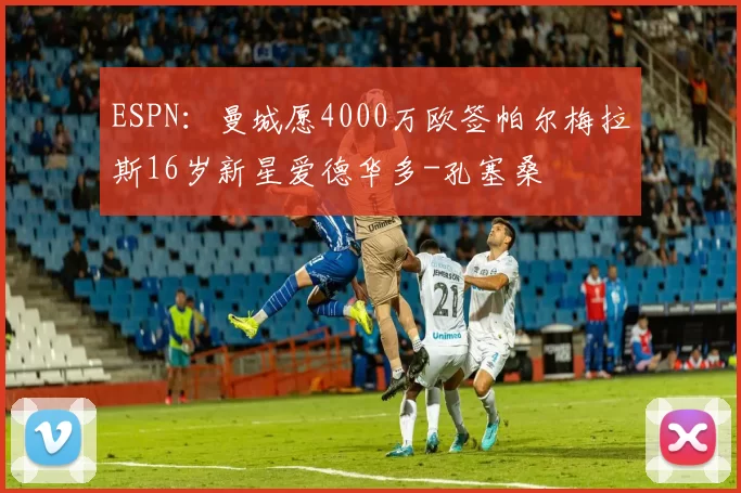 ESPN：曼城愿4000万欧签帕尔梅拉斯16岁新星爱德华多-孔塞桑