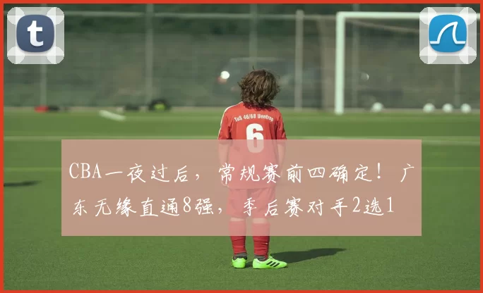 CBA一夜过后，常规赛前四确定！广东无缘直通8强，季后赛对手2选1