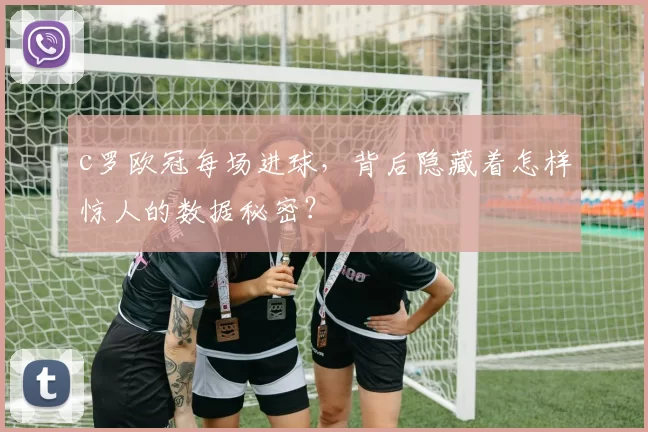c罗欧冠每场进球,背后隐藏着怎样惊人的数据秘密?