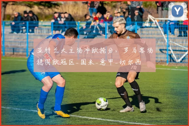 亚特兰大主场冲欧抢分，罗马客场稳固欧冠区_国米_意甲_切尔西