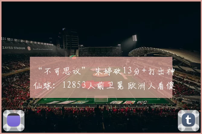 “不可思议” 朱婷砍13分+打出神仙球:12853人前卫冕 欧洲人看傻