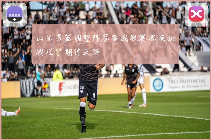 山东男篮调整阵容备战联赛客场挑战辽宁期待反弹