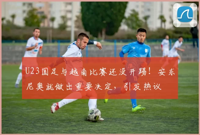U23国足与越南比赛还没开踢!安东尼奥就做出重要决定,引发热议