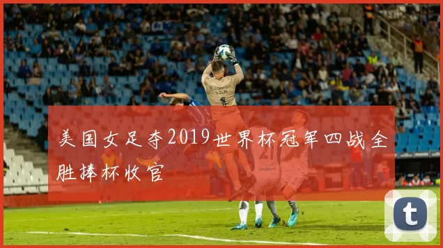 美国女足夺2019世界杯冠军四战全胜捧杯收官