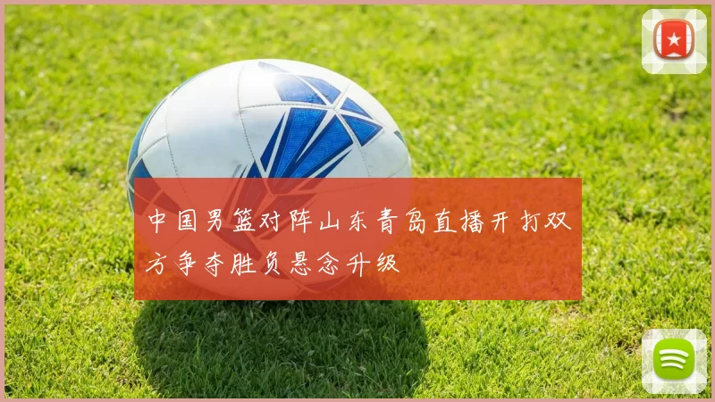 中国男篮对阵山东青岛直播开打双方争夺胜负悬念升级