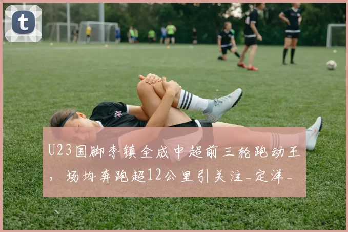 U23国脚李镇全成中超前三轮跑动王，场均奔跑超12公里引关注_定洋_球员_中场