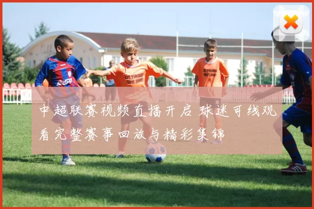 中超联赛视频直播开启 球迷可线观看完整赛事回放与精彩集锦