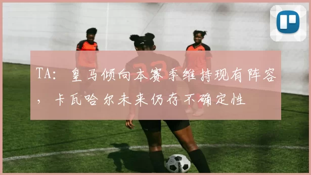 TA:皇马倾向本赛季维持现有阵容,卡瓦哈尔未来仍存不确定性