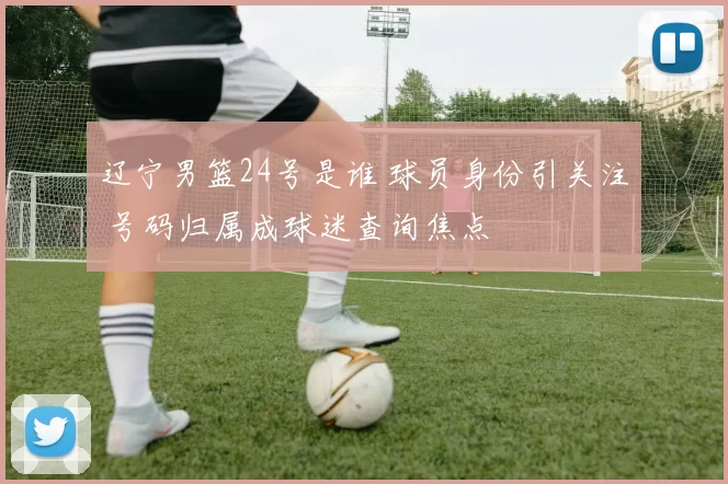 辽宁男篮24号是谁 球员身份引关注 号码归属成球迷查询焦点