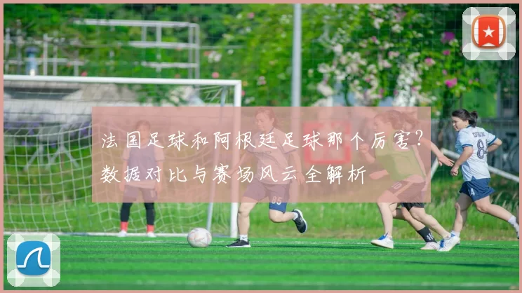 法国足球和阿根廷足球那个厉害?数据对比与赛场风云全解析