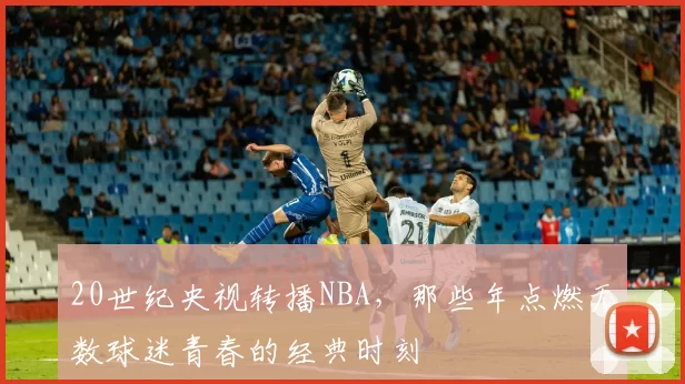 20世纪央视转播NBA,那些年点燃无数球迷青春的经典时刻