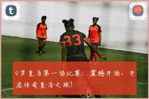 c罗皇马第一场比赛:震撼开场,开启传奇皇马之旅!