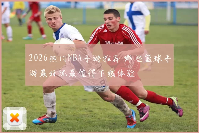 2026热门NBA手游推荐 哪些篮球手游最好玩最值得下载体验