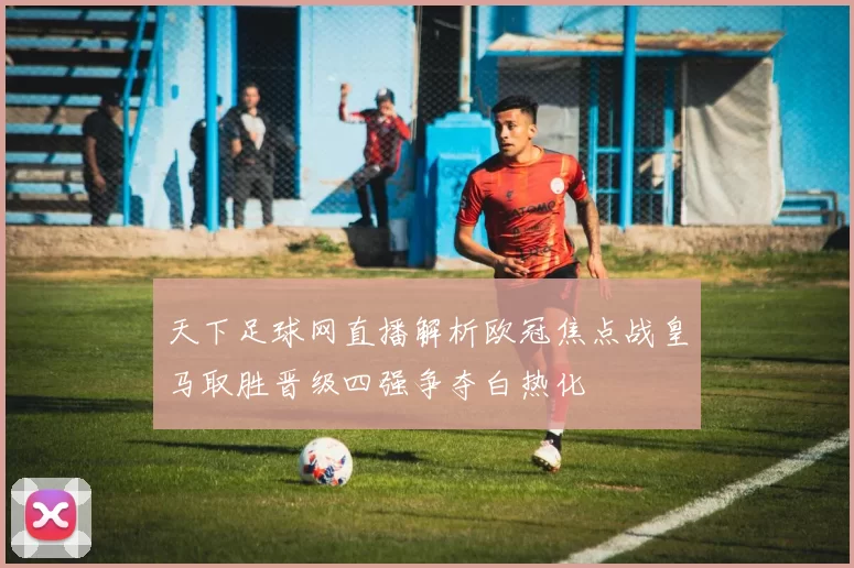 天下足球网直播解析欧冠焦点战皇马取胜晋级四强争夺白热化