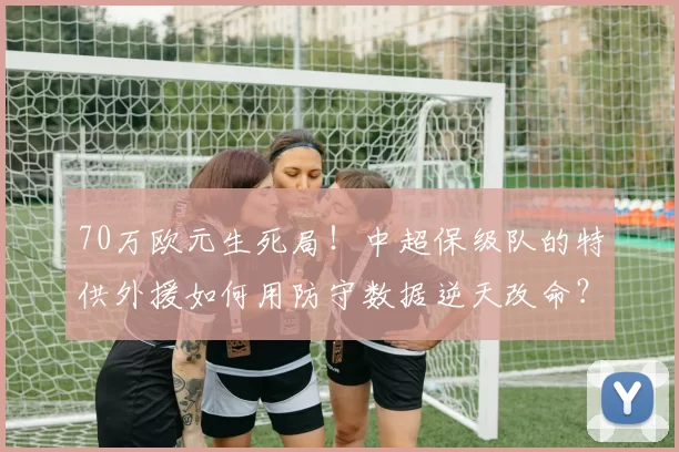 70万欧元生死局!中超保级队的特供外援如何用防守数据逆天改命?_赛季_罗竞_球员