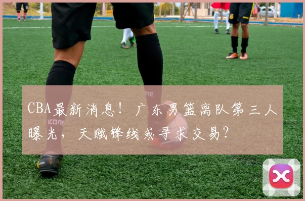 CBA最新消息！广东男篮离队第三人曝光，天赋锋线或寻求交易？
