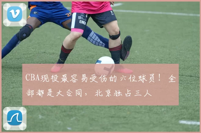 CBA现役最容易受伤的六位球员！全部都是大合同，北京独占三人