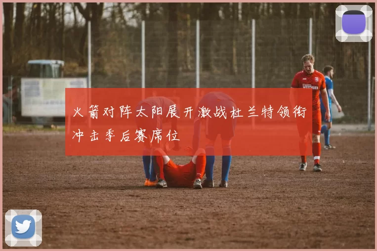 火箭对阵太阳展开激战杜兰特领衔冲击季后赛席位