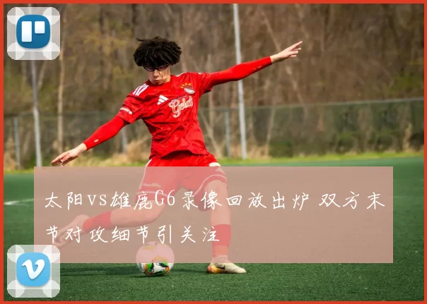 太阳vs雄鹿G6录像回放出炉 双方末节对攻细节引关注