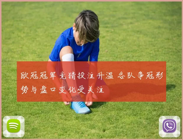 欧冠冠军竞猜投注升温 各队争冠形势与盘口变化受关注