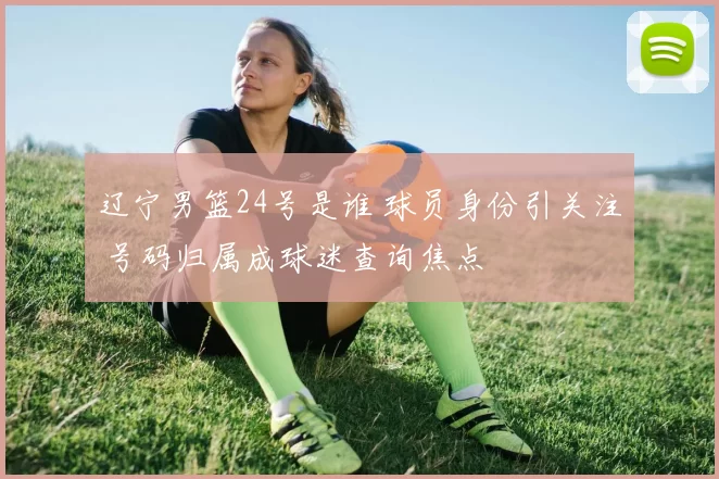 辽宁男篮24号是谁 球员身份引关注 号码归属成球迷查询焦点